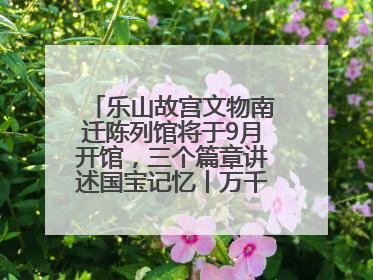 乐山故宫文物南迁陈列馆将于9月开馆，三个篇章讲述国宝记忆丨万千气象看四川