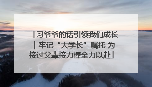 习爷爷的话引领我们成长｜牢记“大学长”嘱托 为接过父辈接力棒全力以赴