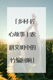 乡村·匠心故事丨农耕文明中的竹编回响
