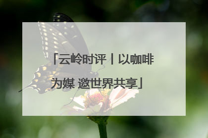 云岭时评丨以咖啡为媒 邀世界共享