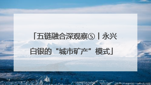 五链融合深观察⑤丨永兴白银的“城市矿产”模式