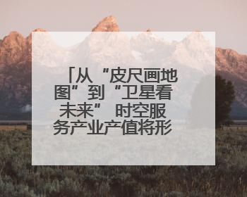 从“皮尺画地图”到“卫星看未来” 时空服务产业产值将形成万亿级市场