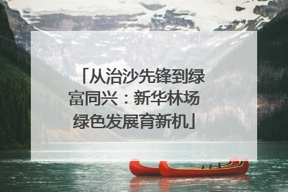 从治沙先锋到绿富同兴：新华林场绿色发展育新机