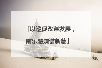 以巡促改谋发展，南乐融媒谱新篇