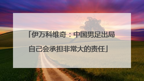 伊万科维奇：中国男足出局自己会承担非常大的责任