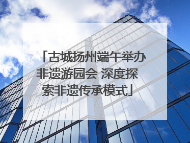 古城扬州端午举办非遗游园会 深度探索非遗传承模式