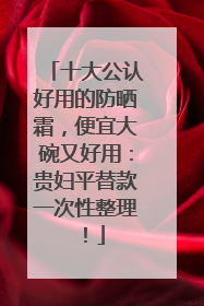 十大公认好用的防晒霜，便宜大碗又好用：贵妇平替款一次性整理！