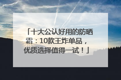 十大公认好用的防晒霜：10款王炸单品，优质选择值得一试！