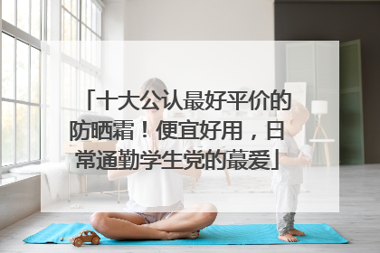 十大公认最好平价的防晒霜！便宜好用，日常通勤学生党的蕞爱