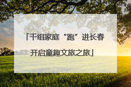 千组家庭“跑”进长春 开启童趣文旅之旅