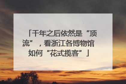 千年之后依然是“顶流”，看浙江各博物馆如何“花式揽客”