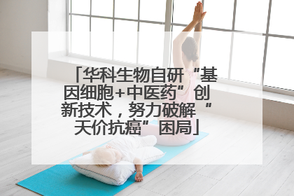 华科生物自研“基因细胞+中医药”创新技术，努力破解“天价抗癌”困局