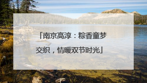 南京高淳：粽香童梦交织，情暖双节时光
