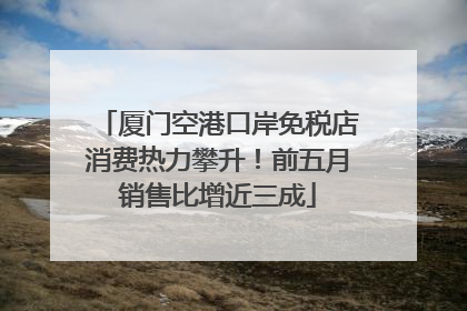 厦门空港口岸免税店消费热力攀升！前五月销售比增近三成