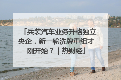 兵装汽车业务升格独立央企，新一轮洗牌重组才刚开始？｜热财经