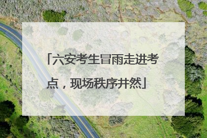 六安考生冒雨走进考点，现场秩序井然