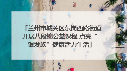 兰州市城关区东岗西路街道开展八段锦公益课程 点亮“银发族”健康活力生活