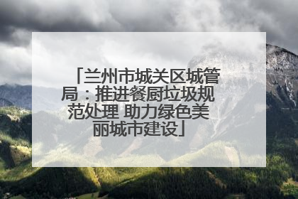 兰州市城关区城管局：推进餐厨垃圾规范处理 助力绿色美丽城市建设