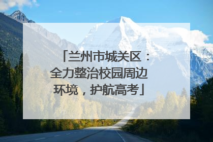 兰州市城关区：全力整治校园周边环境，护航高考