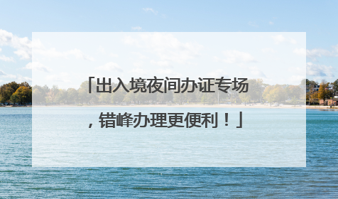 出入境夜间办证专场，错峰办理更便利！