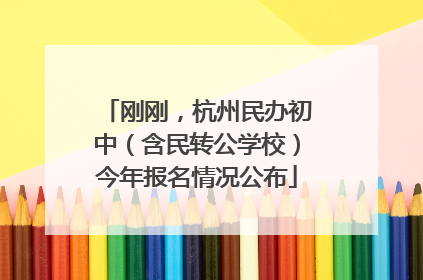 刚刚，杭州民办初中（含民转公学校）今年报名情况公布