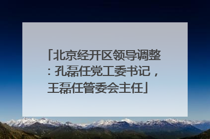 北京经开区领导调整：孔磊任党工委书记，王磊任管委会主任