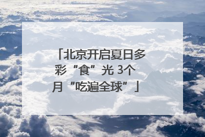 北京开启夏日多彩“食”光 3个月“吃遍全球”
