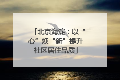 北京海淀：以“心”焕“新”提升社区居住品质
