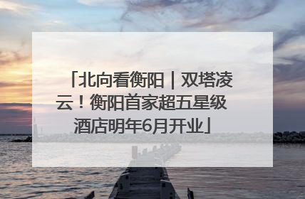 北向看衡阳｜双塔凌云！衡阳首家超五星级酒店明年6月开业
