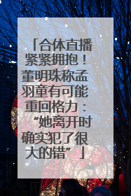 合体直播紧紧拥抱！董明珠称孟羽童有可能重回格力：“她离开时确实犯了很大的错”