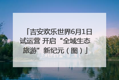 吉安欢乐世界6月1日试运营 开启“全域生态旅游”新纪元（图）