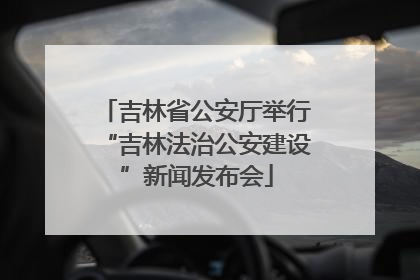 吉林省公安厅举行“吉林法治公安建设”新闻发布会