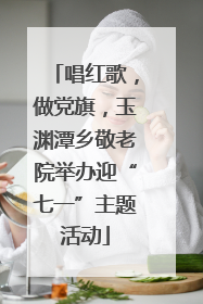 唱红歌，做党旗，玉渊潭乡敬老院举办迎“七一”主题活动