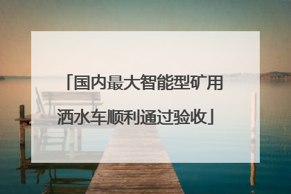 国内最大智能型矿用洒水车顺利通过验收