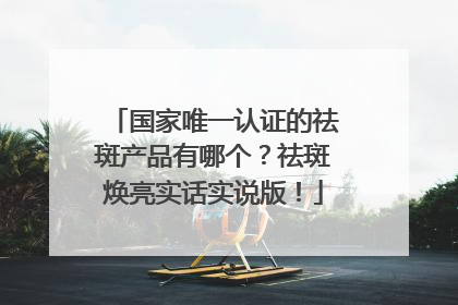 国家唯一认证的祛斑产品有哪个？祛斑焕亮实话实说版！