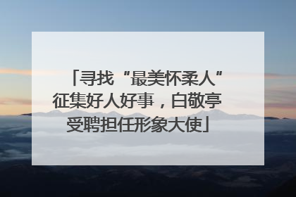 寻找“最美怀柔人”征集好人好事，白敬亭受聘担任形象大使