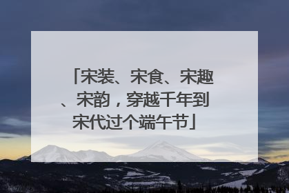 宋装、宋食、宋趣、宋韵，穿越千年到宋代过个端午节