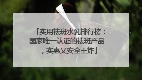 实用祛斑水乳排行榜：国家唯一认证的祛斑产品，实惠又安全王炸