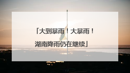 大到暴雨！大暴雨！湖南降雨仍在继续