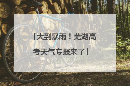 大到暴雨！芜湖高考天气专报来了