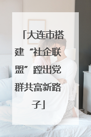大连市搭建“社企联盟”蹚出党群共富新路子