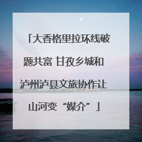 大香格里拉环线破题共富 甘孜乡城和泸州泸县文旅协作让山河变“媒介”