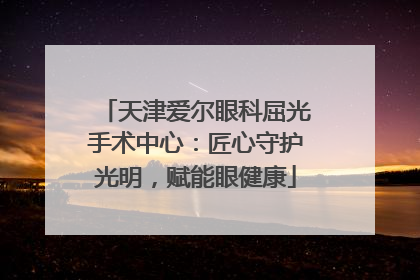 天津爱尔眼科屈光手术中心：匠心守护光明，赋能眼健康