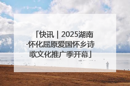 快讯｜2025湖南·怀化屈原爱国怀乡诗歌文化推广季开幕