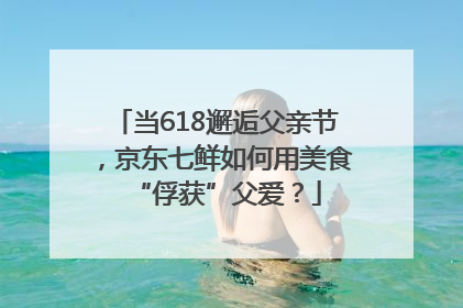 当618邂逅父亲节，京东七鲜如何用美食“俘获”父爱？
