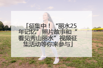征集中！“丽水25年记忆”照片故事和“看见秀山丽水”视频征集活动等你来参与