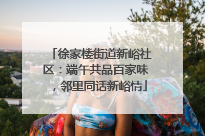 徐家楼街道新峪社区：端午共品百家味，邻里同话新峪情