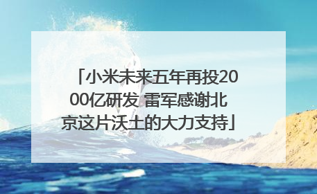 小米未来五年再投2000亿研发 雷军感谢北京这片沃土的大力支持