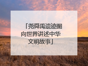 尧舜禹遗迹图向世界讲述中华文明故事