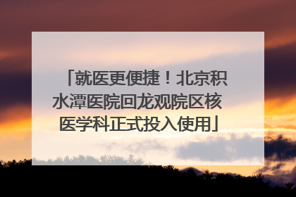 就医更便捷！北京积水潭医院回龙观院区核医学科正式投入使用